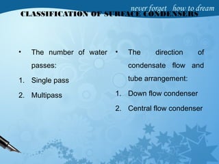 CLASSIFICATION OF SURFACE CONDENSERS
• The number of water
passes:
1. Single pass
2. Multipass
• The direction of
condensate flow and
tube arrangement:
1. Down flow condenser
2. Central flow condenser
 