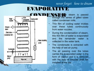 EVAPORATIVE
CONDENSER• The exhaust steam is passed
through the series of gilled tubes
called condenser coils.
• Thin film of cooling water trickles
over these tubes continuously
from water nozzles.
• During the condensation of steam,
this thin film of water is evaporated
and the remainder water is
collected in the water tank.
• The condensate is extracted with
the help of wet air pump.
• The air passing over the tubes
carries the evaporated water in the
form of vapour and it is removed
with the help of induced draft fan
installed at the top.
 