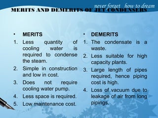 MERITS AND DEMERITS OF JET CONDENSERS
• MERITS
1. Less quantity of
cooling water is
required to condense
the steam.
2. Simple in construction
and low in cost.
3. Does not require
cooling water pump.
4. Less space is required.
5. Low maintenance cost.
• DEMERITS
1. The condensate is a
waste.
2. Less suitable for high
capacity plants.
3. Large length of pipes
required, hence piping
cost is high.
4. Loss of vacuum due to
leakage of air from long
pipings.
 