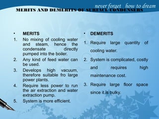 MERITS AND DEMERITS OF SURFACE CONDENSERS
• MERITS
1. No mixing of cooling water
and steam, hence the
condensate directly
pumped into the boiler.
2. Any kind of feed water can
be used.
3. Develops high vacuum,
therefore suitable fro large
power plants.
4. Require less power to run
the air extraction and water
extraction pump.
5. System is more efficient.
• DEMERITS
1. Require large quantity of
cooling water.
2. System is complicated, costly
and requires high
maintenance cost.
3. Require large floor space
since it is bulky.
 