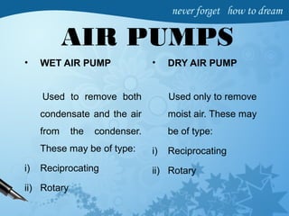 AIR PUMPS
• WET AIR PUMP
Used to remove both
condensate and the air
from the condenser.
These may be of type:
i) Reciprocating
ii) Rotary
• DRY AIR PUMP
Used only to remove
moist air. These may
be of type:
i) Reciprocating
ii) Rotary
 