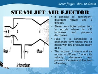 STEAM JET AIR EJECTOR
• It consists of convergent-
divergent nozzle and a
diffuser.
• Steam from boiler enters from
‘a’ nozzle where its K.E
increases and pressure
decreases.
• Pipe ‘c’ is connected to
condenser form where the air
mixes with low pressure steam
at ‘b’.
• The mixture of steam and air
moves to diffuser ‘d’ where its
velocity decreases and
pressure increases at the time
of leaving.
 