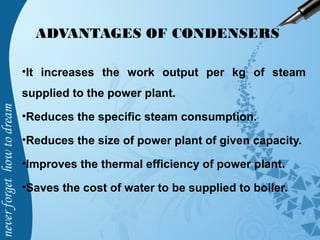 ADVANTAGES OF CONDENSERS
•It increases the work output per kg of steam
supplied to the power plant.
•Reduces the specific steam consumption.
•Reduces the size of power plant of given capacity.
•Improves the thermal efficiency of power plant.
•Saves the cost of water to be supplied to boiler.
 