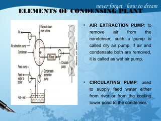ELEMENTS OF CONDENSING PLANT
• AIR EXTRACTION PUMP: to
remove air from the
condenser, such a pump is
called dry air pump. If air and
condensate both are removed,
it is called as wet air pump.
• CIRCULATING PUMP: used
to supply feed water either
from river or from the cooling
tower pond to the condenser.
 