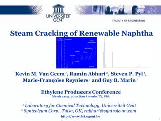 http://www.lct.ugent.be 1  Laboratory for Chemical Technology, Universiteit Gent 2  Syntroleum Corp., Tulsa, OK, rabhari@syntroleum.com  Steam Cracking of Renewable Naphtha Kevin M. Van Geem  1 , Ramin Abhari  2 , Steven P. Pyl  1 , Marie-Françoise Reyniers  1  and Guy B. Marin  1   Ethylene Producers Conference March 22-25, 2010, San Antonio, TX, USA 