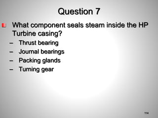 Question 7
What component seals steam inside the HP
Turbine casing?
– Thrust bearing
– Journal bearings
– Packing glands
– Turning gear
114
 