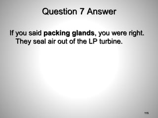 Question 7 Answer
If you said packing glands, you were right.
They seal air out of the LP turbine.
115
 
