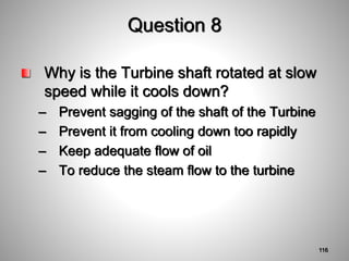 Question 8
Why is the Turbine shaft rotated at slow
speed while it cools down?
– Prevent sagging of the shaft of the Turbine
– Prevent it from cooling down too rapidly
– Keep adequate flow of oil
– To reduce the steam flow to the turbine
116
 