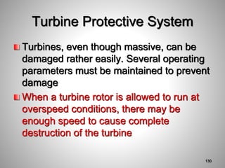 Turbine Protective System
Turbines, even though massive, can be
damaged rather easily. Several operating
parameters must be maintained to prevent
damage
When a turbine rotor is allowed to run at
overspeed conditions, there may be
enough speed to cause complete
destruction of the turbine
130
 