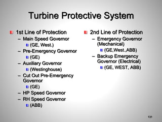 Turbine Protective System
1st Line of Protection
– Main Speed Governor
(GE, West.)
– Pre-Emergency Governor
(GE)
– Auxiliary Governor
(Westinghouse)
– Cut Out Pre-Emergency
Governor
(GE)
– HP Speed Governor
– RH Speed Governor
(ABB)
2nd Line of Protection
– Emergency Governor
(Mechanical)
(GE,West.,ABB)
– Backup Emergency
Governor (Electrical)
(GE, WEST, ABB)
131
 
