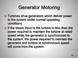 Generator Motoring
Turbines drive generators which deliver power
to the system under normal operating
conditions
If the steam input to the turbine is less than the
power required to maintain the turbine at rated
speed while the generator is synchronized to
the system, the power required to maintain the
generator and turbine at synchronous speed
will come from the system
135
 