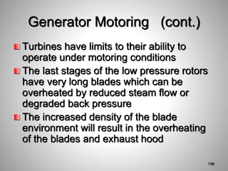 Generator Motoring (cont.)
Turbines have limits to their ability to
operate under motoring conditions
The last stages of the low pressure rotors
have very long blades which can be
overheated by reduced steam flow or
degraded back pressure
The increased density of the blade
environment will result in the overheating
of the blades and exhaust hood
136
 