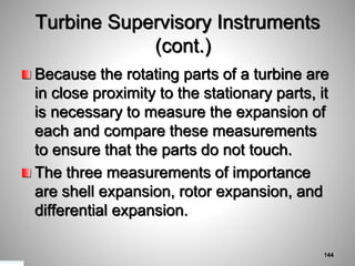 Turbine Supervisory Instruments
(cont.)
Because the rotating parts of a turbine are
in close proximity to the stationary parts, it
is necessary to measure the expansion of
each and compare these measurements
to ensure that the parts do not touch.
The three measurements of importance
are shell expansion, rotor expansion, and
differential expansion.
144
 