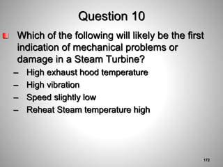 Question 10
Which of the following will likely be the first
indication of mechanical problems or
damage in a Steam Turbine?
– High exhaust hood temperature
– High vibration
– Speed slightly low
– Reheat Steam temperature high
172
 