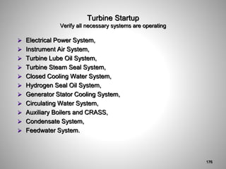 Turbine Startup
Verify all necessary systems are operating
 Electrical Power System,
 Instrument Air System,
 Turbine Lube Oil System,
 Turbine Steam Seal System,
 Closed Cooling Water System,
 Hydrogen Seal Oil System,
 Generator Stator Cooling System,
 Circulating Water System,
 Auxiliary Boilers and CRASS,
 Condensate System,
 Feedwater System.
176
 