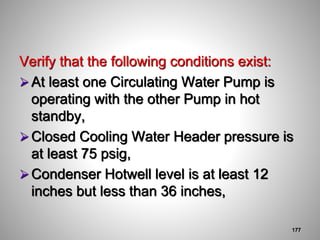 Verify that the following conditions exist:
At least one Circulating Water Pump is
operating with the other Pump in hot
standby,
Closed Cooling Water Header pressure is
at least 75 psig,
Condenser Hotwell level is at least 12
inches but less than 36 inches,
177
 