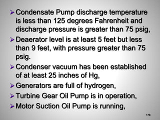 Condensate Pump discharge temperature
is less than 125 degrees Fahrenheit and
discharge pressure is greater than 75 psig,
Deaerator level is at least 5 feet but less
than 9 feet, with pressure greater than 75
psig.
Condenser vacuum has been established
of at least 25 inches of Hg,
Generators are full of hydrogen,
Turbine Gear Oil Pump is in operation,
Motor Suction Oil Pump is running,
178
 