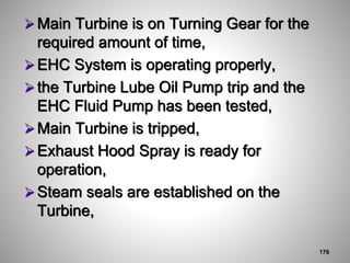 Main Turbine is on Turning Gear for the
required amount of time,
EHC System is operating properly,
the Turbine Lube Oil Pump trip and the
EHC Fluid Pump has been tested,
Main Turbine is tripped,
Exhaust Hood Spray is ready for
operation,
Steam seals are established on the
Turbine,
179
 