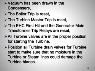  Vacuum has been drawn in the
Condensers,
 The Boiler Trip is reset,
 The Turbine Master Trip is reset,
 The EHC First Hit and the Generator-Main
Transformer Trip Relays are reset,
 All Turbine valves are in the proper position
for starting the Turbine.
 Position all Turbine drain valves for Turbine
start to make sure that no moisture in the
Turbine or Steam lines could damage the
Turbine blades.
180
 