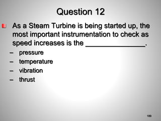 Question 12
As a Steam Turbine is being started up, the
most important instrumentation to check as
speed increases is the _______________.
– pressure
– temperature
– vibration
– thrust
189
 