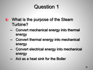 Question 1
What is the purpose of the Steam
Turbine?
– Convert mechanical energy into thermal
energy
– Convert thermal energy into mechanical
energy
– Convert electrical energy into mechanical
energy
– Act as a heat sink for the Boiler
25
 