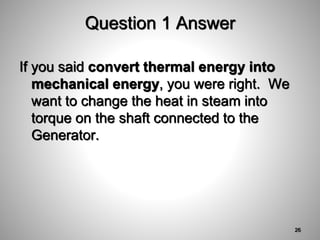 Question 1 Answer
If you said convert thermal energy into
mechanical energy, you were right. We
want to change the heat in steam into
torque on the shaft connected to the
Generator.
26
 