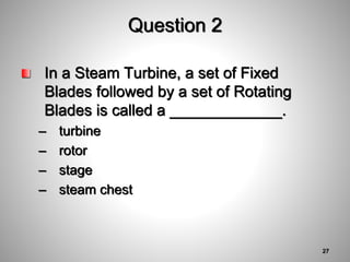 Question 2
In a Steam Turbine, a set of Fixed
Blades followed by a set of Rotating
Blades is called a _____________.
– turbine
– rotor
– stage
– steam chest
27
 