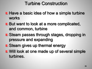 Turbine Construction
Have a basic idea of how a simple turbine
works
But want to look at a more complicated,
and common, turbine
Steam passes through stages, dropping in
pressure and expanding
Steam gives up thermal energy
Will look at one made up of several simple
turbines.
29
 