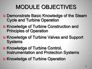 Demonstrate Basic Knowledge of the Steam
Cycle and Turbine Operation
Knowledge of Turbine Construction and
Principles of Operation
Knowledge of Turbine Valves and Support
Systems
Knowledge of Turbine Control,
Instrumentation and Protection Systems
Knowledge of Turbine Operation
MODULE OBJECTIVES
3
 