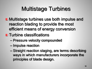 Multistage turbines use both impulse and
reaction blading to provide the most
efficient means of energy conversion
Turbine classifications
– Pressure velocity compounded
– Impulse reaction
– Straight reaction staging, are terms describing
ways in which manufacturers incorporate the
principles of blade design.
Multistage Turbines
30
 