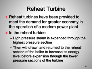 Reheat turbines have been provided to
meet the demand for greater economy in
the operation of a modern power plant
In the reheat turbine
– High pressure steam is expanded through the
highest pressure section
– Then withdrawn and returned to the reheat
section of the boiler to increase its energy
level before expansion through the lower
pressure sections of the turbine
Reheat Turbine
39
 