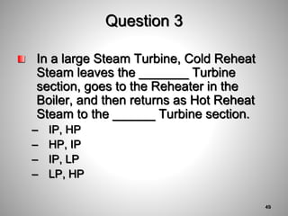 Question 3
In a large Steam Turbine, Cold Reheat
Steam leaves the _______ Turbine
section, goes to the Reheater in the
Boiler, and then returns as Hot Reheat
Steam to the ______ Turbine section.
– IP, HP
– HP, IP
– IP, LP
– LP, HP
49
 
