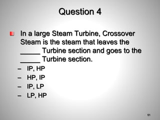 Question 4
In a large Steam Turbine, Crossover
Steam is the steam that leaves the
_____ Turbine section and goes to the
_____ Turbine section.
– IP, HP
– HP, IP
– IP, LP
– LP, HP
51
 