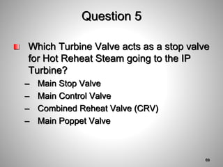 Question 5
Which Turbine Valve acts as a stop valve
for Hot Reheat Steam going to the IP
Turbine?
– Main Stop Valve
– Main Control Valve
– Combined Reheat Valve (CRV)
– Main Poppet Valve
69
 