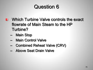 Question 6
Which Turbine Valve controls the exact
flowrate of Main Steam to the HP
Turbine?
– Main Stop
– Main Control Valve
– Combined Reheat Valve (CRV)
– Above Seat Drain Valve
71
 