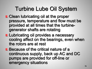 Clean lubricating oil at the proper
pressure, temperature and flow must be
provided at all times that the turbine-
generator shafts are rotating
Lubricating oil provides a necessary
cooling affect on the bearings, even when
the rotors are at rest
Because of the critical nature of a
continuous supply, back up AC and DC
pumps are provided for off-line or
emergency situations
Turbine Lube Oil System
74
 