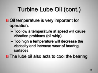 Oil temperature is very important for
operation.
– Too low a temperature at speed will cause
vibration problems (oil whip)
– Too high a temperature will decrease the
viscosity and increase wear of bearing
surfaces
The lube oil also acts to cool the bearing
Turbine Lube Oil (cont.)
76
 