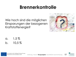 Co-funded by the Intelligent Energy Europe
Programme of the European Union
Co-funded by the Intelligent Energy Europe
Programme of the European Union 17
Wie hoch sind die möglichen
Einsparungen der bezogenen
Kraftstoffenergie?
a. 1,5 %
b. 10,5 %
Brennerkontrolle
Einführung - Theorie - Übungsaufgaben - Geschäftsfall- Zusammenfassung
 