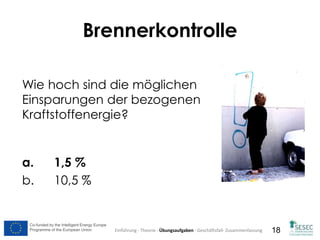 Co-funded by the Intelligent Energy Europe
Programme of the European Union
Co-funded by the Intelligent Energy Europe
Programme of the European Union 18
Wie hoch sind die möglichen
Einsparungen der bezogenen
Kraftstoffenergie?
a. 1,5 %
b. 10,5 %
Brennerkontrolle
Einführung - Theorie - Übungsaufgaben - Geschäftsfall- Zusammenfassung
 