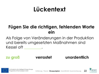 Co-funded by the Intelligent Energy Europe
Programme of the European Union
Co-funded by the Intelligent Energy Europe
Programme of the European Union 22
Lückentext
Fügen Sie die richtigen, fehlenden Worte
ein
Als Folge von Veränderungen in der Produktion
und bereits umgesetzten Maßnahmen sind
Kessel oft _________.
zu groß verrostet unordentlich
Einführung - Theorie - Übungsaufgaben - Geschäftsfall- Zusammenfassung
 