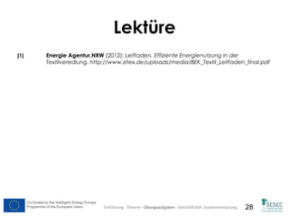 Co-funded by the Intelligent Energy Europe
Programme of the European Union
Co-funded by the Intelligent Energy Europe
Programme of the European Union 28
Lektüre
[1] Energie Agentur.NRW (2012): Leitfaden. Effiziente Energienutzung in der
Textilveredlung. http://www.zitex.de/uploads/media/BEK_Textil_Leitfaden_final.pdf
Einführung - Theorie - Übungsaufgaben - Geschäftsfall- Zusammenfassung
 