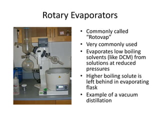 Rotary Evaporators
• Commonly called
“Rotovap”
• Very commonly used
• Evaporates low boiling
solvents (like DCM) from
solutions at reduced
pressures
• Higher boiling solute is
left behind in evaporating
flask
• Example of a vacuum
distillation
 