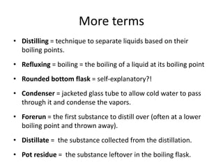 More terms
• Distilling = technique to separate liquids based on their
boiling points.
• Refluxing = boiling = the boiling of a liquid at its boiling point
• Rounded bottom flask = self-explanatory?!
• Condenser = jacketed glass tube to allow cold water to pass
through it and condense the vapors.
• Forerun = the first substance to distill over (often at a lower
boiling point and thrown away).
• Distillate = the substance collected from the distillation.
• Pot residue = the substance leftover in the boiling flask.
 