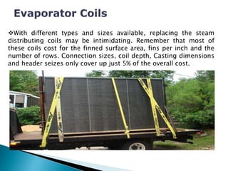 With different types and sizes available, replacing the steam
distributing coils may be intimidating. Remember that most of
these coils cost for the finned surface area, fins per inch and the
number of rows. Connection sizes, coil depth, Casting dimensions
and header seizes only cover up just 5% of the overall cost.
 