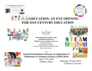 STEAM EDUCATION: AN EYE OPENING
FOR 21ST CENTURY EDUCATION
A
Research Paper
Presented by
Niroj Dahal, Bal Chandra Luitel
and Binod Prasad Pant
Website: https:/nirojdahal.weebly.com
niroj@nou.edu.np
Nepal Open University
Faculty of Social Sciences and Education
(https:/nou.edu.np )
(Saturday, 29 June 2019,
2:40 pm to 2:55 pm)
at
Second International Conference on Applications of
Mathematics to Nonlinear Sciences (AMNS-2019)
June 27-30, 2019
Pokhara, Nepal
 