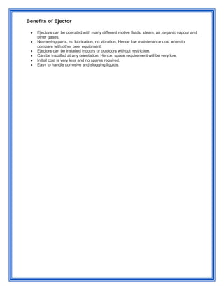 Benefits of Ejector
 Ejectors can be operated with many different motive fluids: steam, air, organic vapour and
other gases.
 No moving parts, no lubrication, no vibration. Hence low maintenance cost when to
compare with other peer equipment.
 Ejectors can be installed indoors or outdoors without restriction.
 Can be installed at any orientation. Hence, space requirement will be very low.
 Initial cost is very less and no spares required.
 Easy to handle corrosive and slugging liquids.
 
