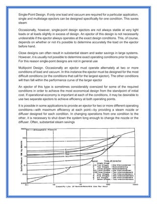 Single-Point Design. If only one load and vacuum are required for a particular application,
single and multistage ejectors can be designed specifically for one condition. This saves
steam
Occasionally, however, single-point design ejectors are not always stable at very light
loads or at loads slightly in excess of design. An ejector of this design is not necessarily
undesirable if the ejector always operates at the exact design conditions. This, of course,
depends on whether or not it’s possible to determine accurately the load on the ejector
before hand.
Close designs can often result in substantial steam and water savings in large systems.
However, it is usually not possible to determine exact operating conditions prior to design.
For this reason single-point designs are not in general use
Multipoint Design. Occasionally an ejector must operate alternately at two or more
conditions of load and vacuum. In this instance the ejector must be designed for the most
difficult conditions (or the conditions that call for the largest ejector). The other conditions
will then fall within the performance curve of the larger ejector
An ejector of this type is sometimes considerably oversized for some of the required
conditions in order to achieve the most economical design from the standpoint of initial
cost. If operational economy is important at each of the conditions, it may be desirable to
use two separate ejectors to achieve efficiency at both operating points.
It is possible in some applications to provide an ejector for two or more different operating
conditions—with maximum efficiency at each point—by providing a steam nozzle or
diffuser designed for each condition. In changing operations from one condition to the
other, it is necessary to shut down the system long enough to change the nozzle or the
diffuser. Often, substantial steam savings
 