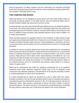 piece of equipment. It is likely, however, that the combination of a separate centrifugal
pump and a separate water jet ejector would be a more competitive pumping system than
the European centrifugal ejector pump.
FOR PUMPING AND MIXING
Steam jet ejectors can be designed to pump liquids and even finely divided solids for
pneumatic conveying systems. In the latter service, they are becoming widely used to
transfer fluidized catalyst with ease and a minimum of loss.
Liquid jet ejectors can also pump liquids with good efficiencies as can steam jet ejectors.
In any case, the motive liquid pressure must be sufficiently higher than the suction and
discharge pressures of the ejector to yield an economical flow ratio of motive liquid to load
liquid. In addition to liquid pumping, liquid operated ejectors can be used to agitate, mix
or meter liquid solutions.
Water operated ejectors are popularly used for fume scrubbing. A large volume of gas
and vapor can be entrained at drafts from a fraction of an inch of water to about 10 inches
of water and higher with good water economy. In these applications, obnoxious, corrosive
or poisonous fumes can be sucked out of an enclosed area by means of a simple water
jet ejector.
In addition to vacuum pumping, ejectors have found many applications for compressing
fluids to pressures above atmospheric. Steam jet thermocompressors are a very efficient
means of boosting low-pressure waste steam to a pressure where it can serve a useful
purpose. High-pressure motive steam which might otherwise be throttled for use in an
evaporator or heat exchanger can be used to actuate a steam jet thermocompressor. The
thermocompressor can serves two purposes: (1) it throttles the high-pressure steam to
the desired pressure and (2) it compresses low-pressure waste steam to a pressure
where it is again useful.
Steam jet air compressors are useful for supplying compressed air in an explosion
hazardous area where electrical equipment would have to be of explosion proof
construction and relatively expensive. Compressed air at 20 psig for pneumatic controls
is a typical application for steam jet air compressors.
It is often essential that an ejector be actuated by a gas or vapor other than steam.
Excellent examples of this are the gas actuated ejectors used to compress low pressure
manufactured gas from atmospheric pressure to the 15 or 20 psig pressure required for
distribution mains. High pressure natural gas at about 100 psig or higher is used to
actuate the ejector. The ejector serves to (1) compress the manufactured gas, (2) throttle
the high pressure natural gas and (3) blend the two gases to the correct proportion.
 