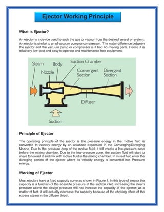 What is Ejector?
An ejector is a device used to suck the gas or vapour from the desired vessel or system.
An ejector is similar to an of vacuum pump or compressor. The major difference between
the ejector and the vacuum pump or compressor is it had no moving parts. Hence it is
relatively low-cost and easy to operate and maintenance free equipment.
Principle of Ejector
The operating principle of the ejector is the pressure energy in the motive fluid is
converted to velocity energy by an adiabatic expansion in the Converging/Diverging
Nozzle. Due to the pressure drop of the motive fluid, it will create a low-pressure zone
before the mixing chamber. Due to the low-pressure zone, the suction fluid will start to
move to toward it and mix with motive fluid in the mixing chamber. In mixed fluid enter the
diverging portion of the ejector where its velocity energy is converted into Pressure
energy.
Working of Ejector
Most ejectors have a fixed capacity curve as shown in Figure 1. In this type of ejector the
capacity is a function of the absolute pressure at the suction inlet. Increasing the steam
pressure above the design pressure will not increase the capacity of the ejector: as a
matter of fact, it will actually decrease the capacity because of the choking effect of the
excess steam in the diffuser throat.
Ejector Working Principle
 