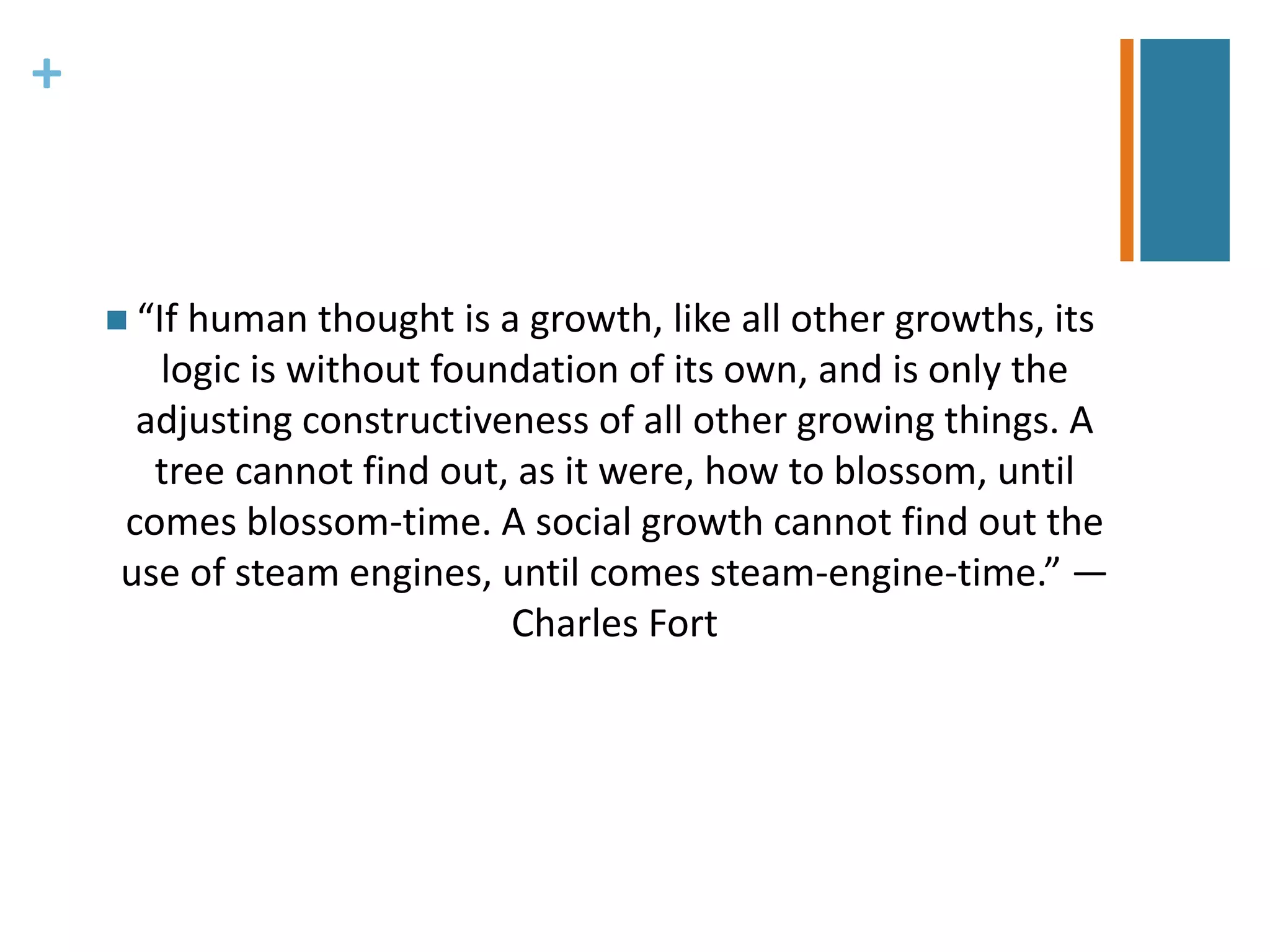 + 
 “If human thought is a growth, like all other growths, its 
logic is without foundation of its own, and is only the 
adjusting constructiveness of all other growing things. A 
tree cannot find out, as it were, how to blossom, until 
comes blossom-time. A social growth cannot find out the 
use of steam engines, until comes steam-engine-time.” — 
Charles Fort 
 